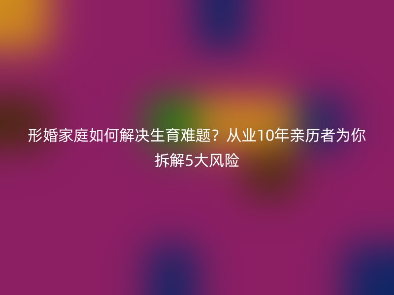 形婚家庭如何解决生育难题？从业10年亲历者为你拆解5大风险
