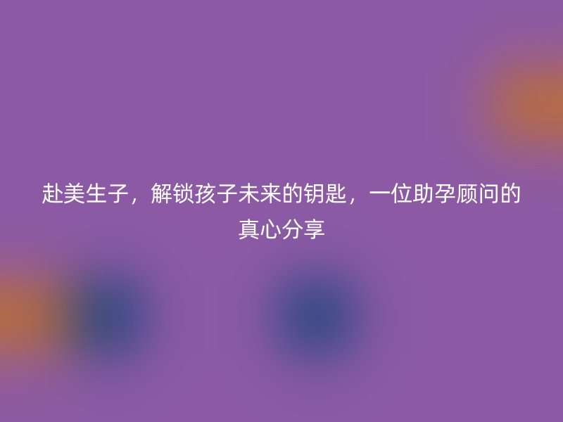 赴美生子，解锁孩子未来的钥匙，一位助孕顾问的真心分享