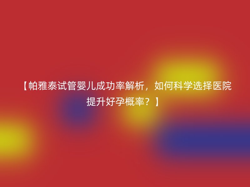 【帕雅泰试管婴儿成功率解析，如何科学选择医院提升好孕概率？】