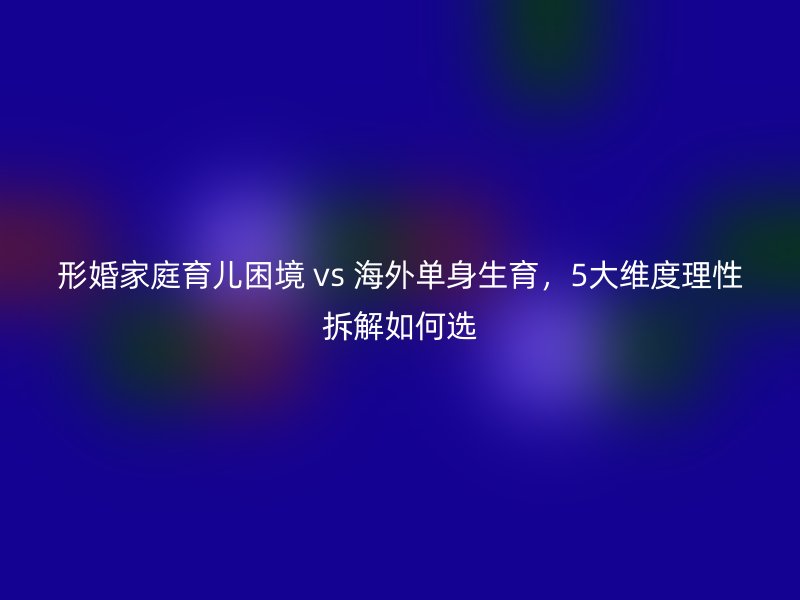 形婚家庭育儿困境 vs 海外单身生育，5大维度理性拆解如何选