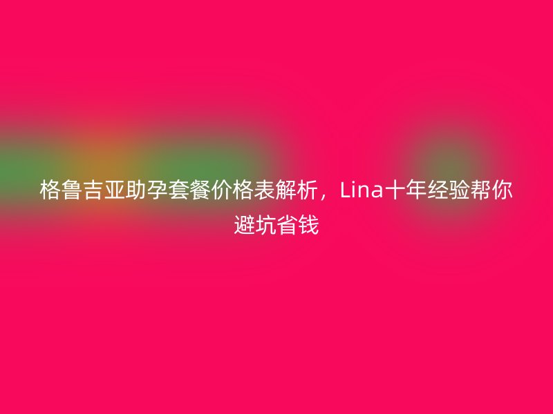 格鲁吉亚助孕套餐价格表解析，Lina十年经验帮你避坑省钱