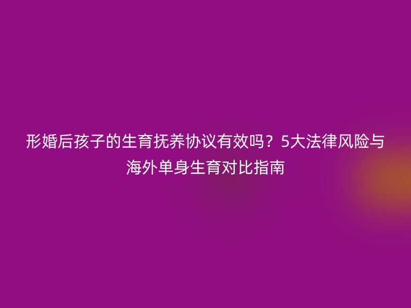 形婚后孩子的生育抚养协议有效吗？5大法律风险与海外单身生育对比指南
