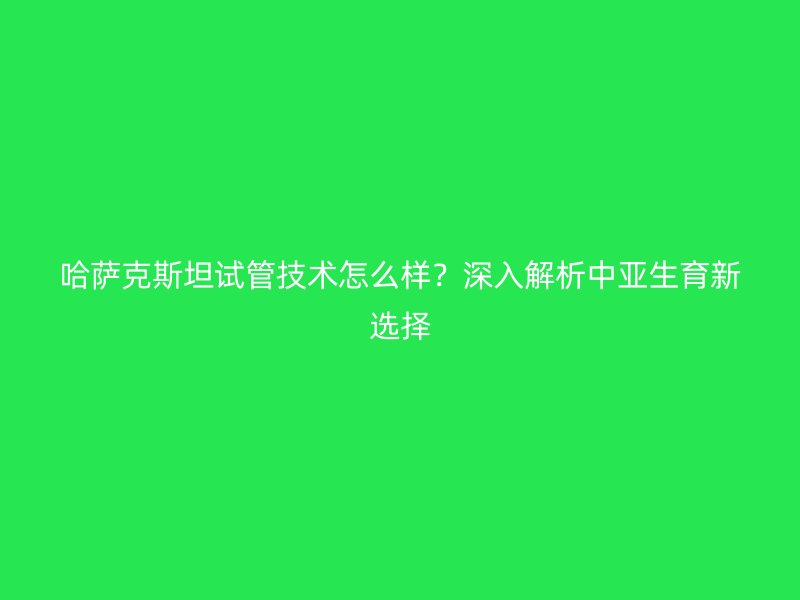 哈萨克斯坦试管技术怎么样？深入解析中亚生育新选择