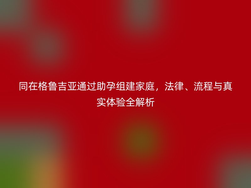 同在格鲁吉亚通过助孕组建家庭，法律、流程与真实体验全解析
