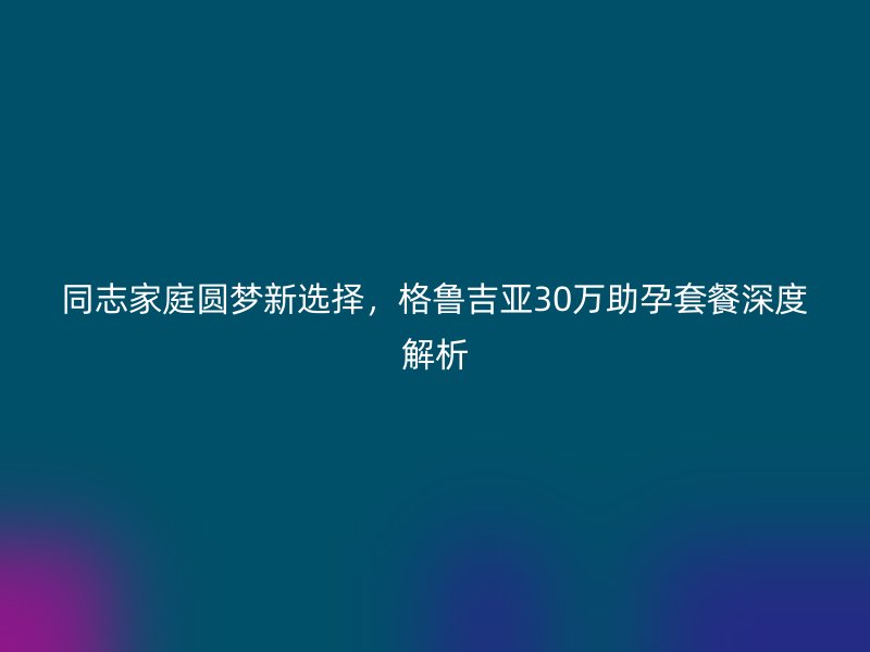 同志家庭圆梦新选择，格鲁吉亚30万助孕套餐深度解析
