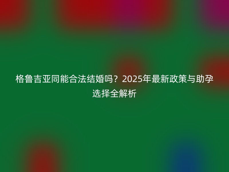 格鲁吉亚同能合法结婚吗？2025年最新政策与助孕选择全解析