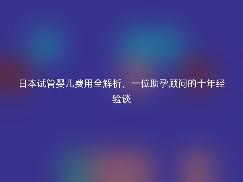 日本试管婴儿费用全解析，一位助孕顾问的十年经验谈