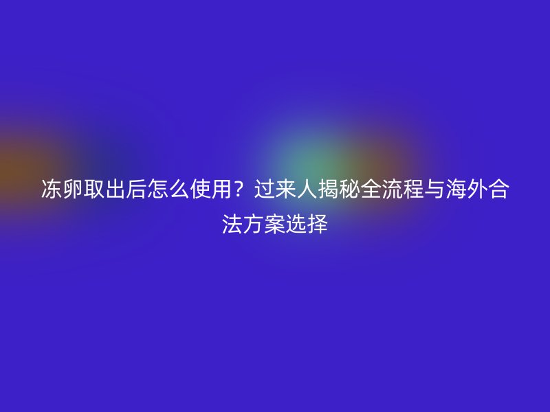 冻卵取出后怎么使用？过来人揭秘全流程与海外合法方案选择