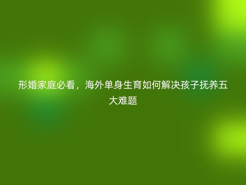 形婚家庭必看，海外单身生育如何解决孩子抚养五大难题