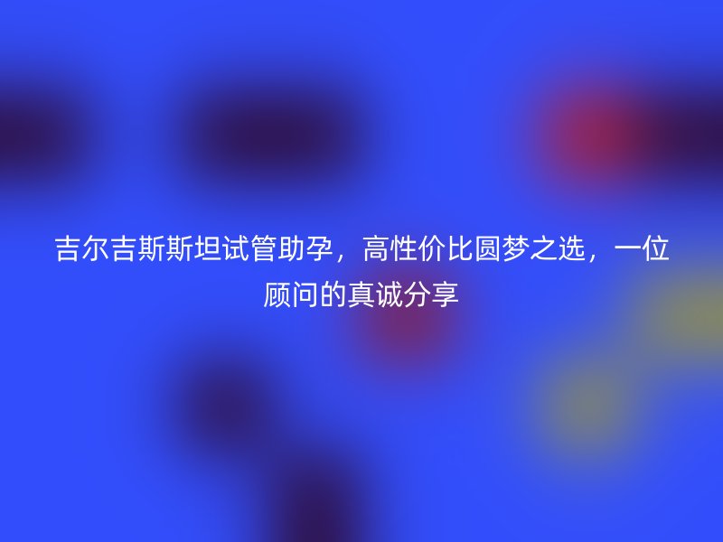 吉尔吉斯斯坦试管助孕，高性价比圆梦之选，一位顾问的真诚分享