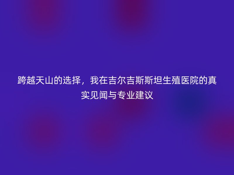 跨越天山的选择，我在吉尔吉斯斯坦生殖医院的真实见闻与专业建议