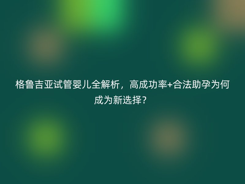 格鲁吉亚试管婴儿全解析，高成功率+合法助孕为何成为新选择？