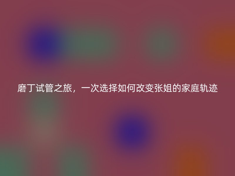 磨丁试管之旅，一次选择如何改变张姐的家庭轨迹