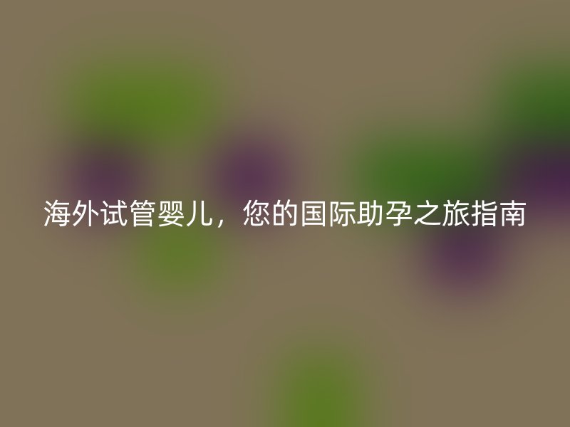 海外试管婴儿，您的国际助孕之旅指南