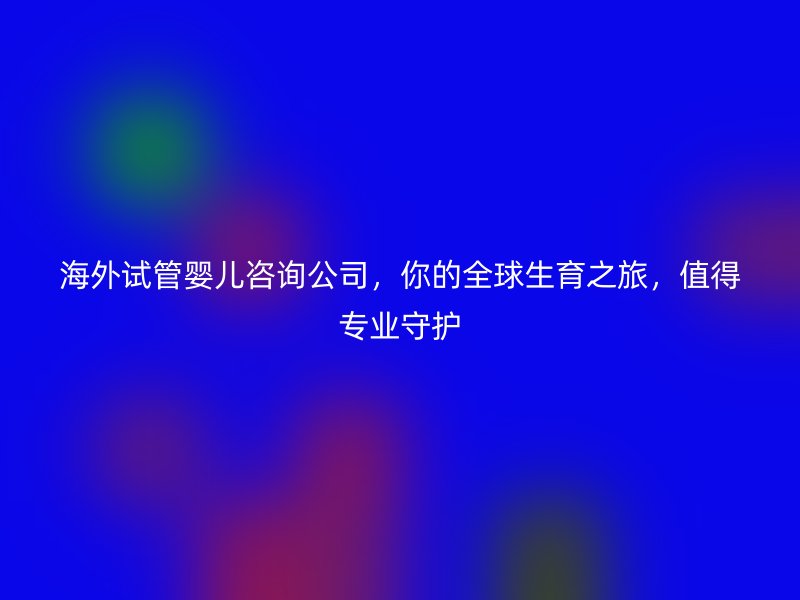 海外试管婴儿咨询公司，你的全球生育之旅，值得专业守护