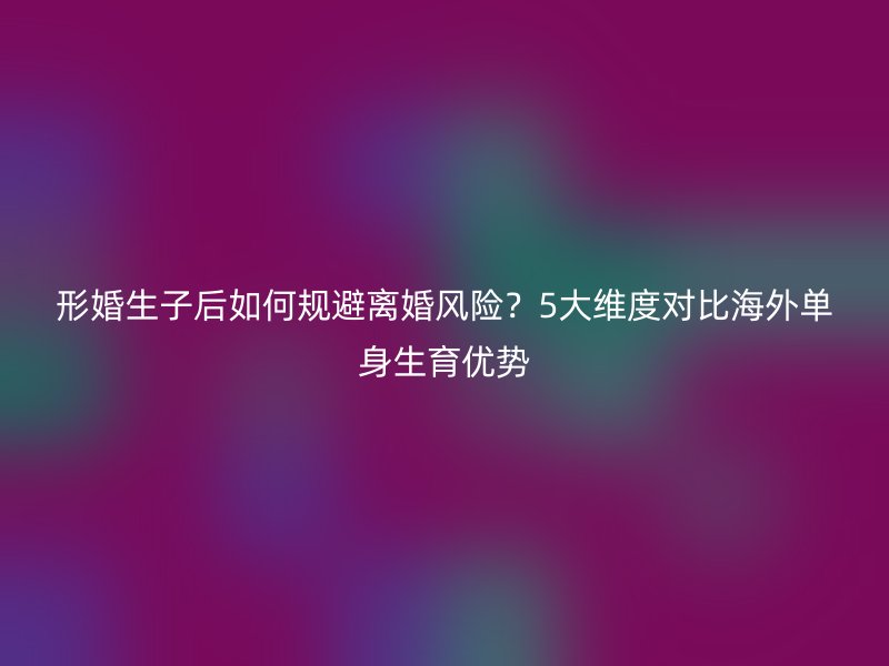 形婚生子后如何规避离婚风险？5大维度对比海外单身生育优势