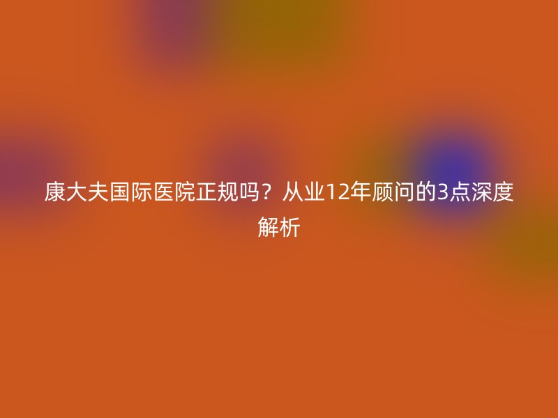 康大夫国际医院正规吗？从业12年顾问的3点深度解析