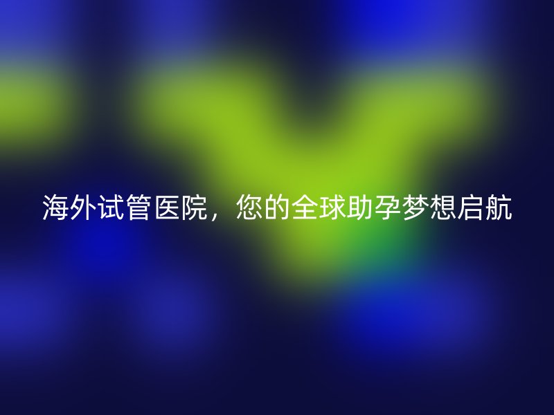 海外试管医院，您的全球助孕梦想启航