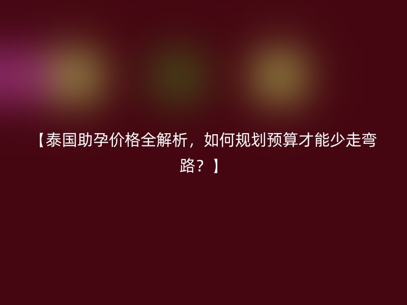 【泰国助孕价格全解析，如何规划预算才能少走弯路？】