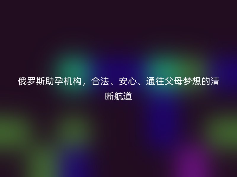俄罗斯助孕机构，合法、安心、通往父母梦想的清晰航道