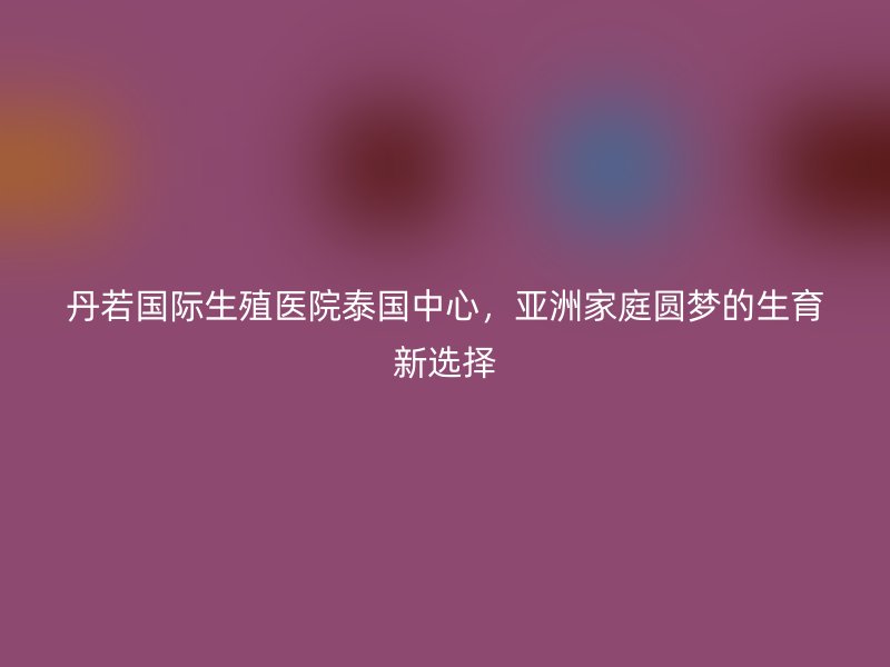 丹若国际生殖医院泰国中心，亚洲家庭圆梦的生育新选择