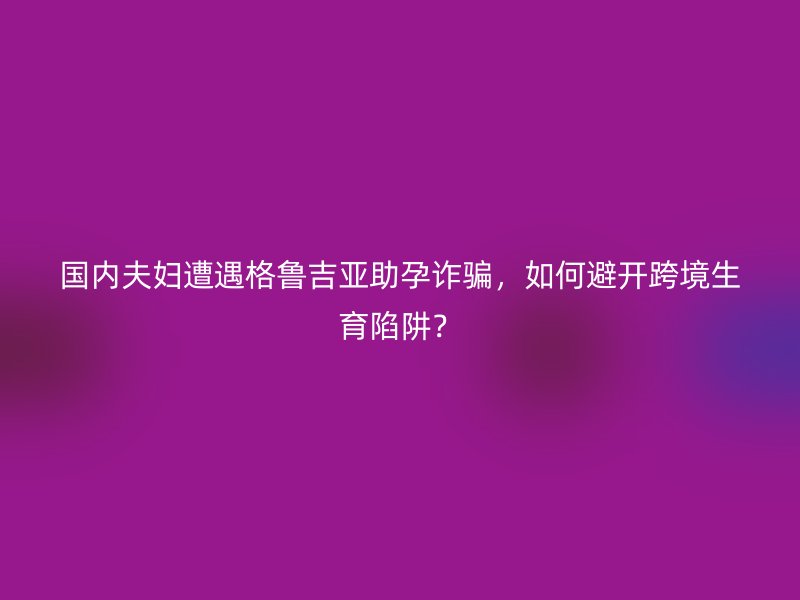 国内夫妇遭遇格鲁吉亚助孕诈骗，如何避开跨境生育陷阱？