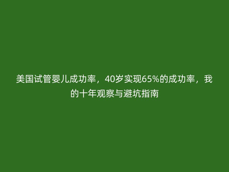 美国试管婴儿成功率，40岁实现65%的成功率，我的十年观察与避坑指南