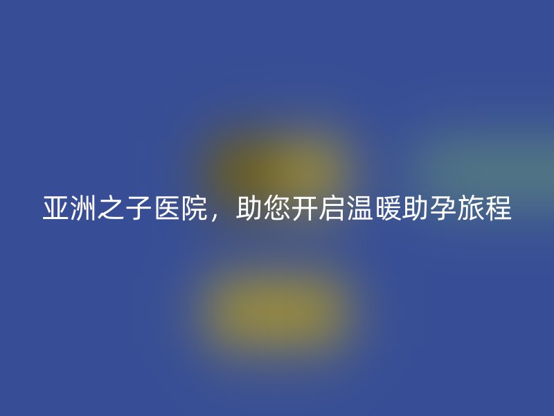 亚洲之子医院，助您开启温暖助孕旅程