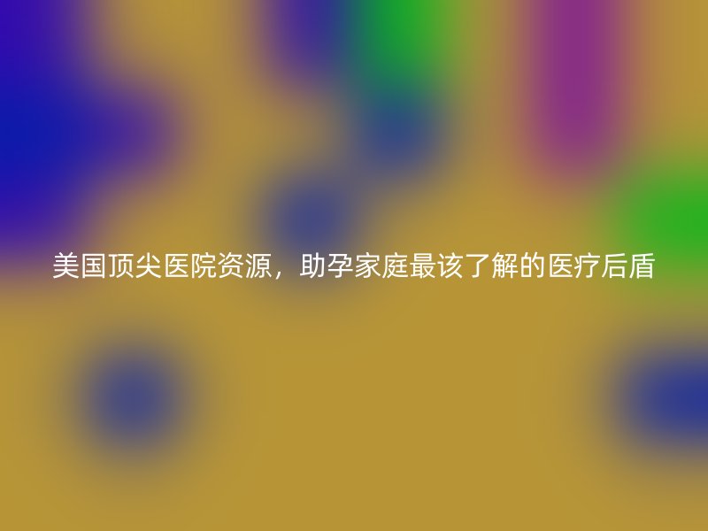 美国顶尖医院资源，助孕家庭最该了解的医疗后盾
