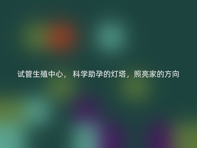 试管生殖中心， 科学助孕的灯塔，照亮家的方向