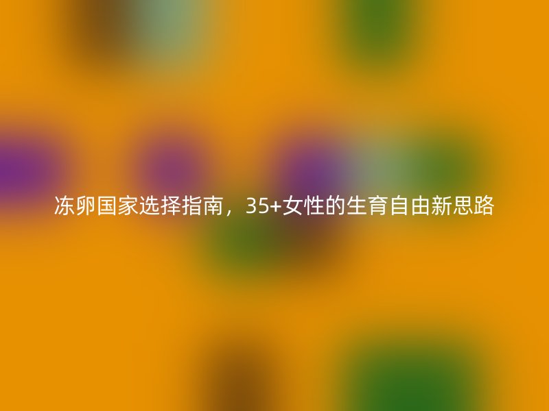 冻卵国家选择指南，35+女性的生育自由新思路