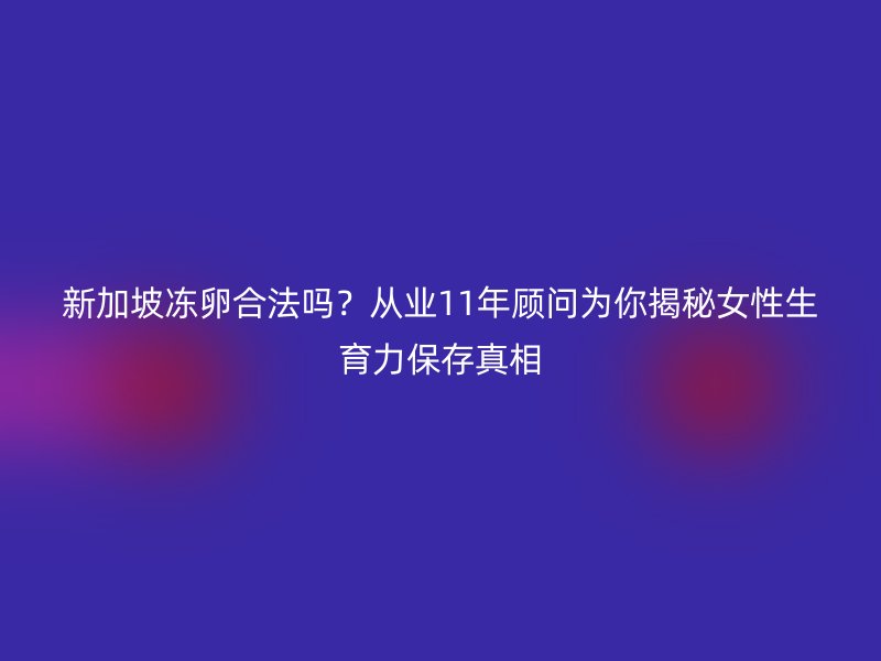 新加坡冻卵合法吗？从业11年顾问为你揭秘女性生育力保存真相