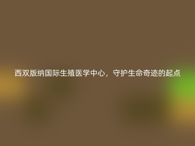 西双版纳国际生殖医学中心，守护生命奇迹的起点
