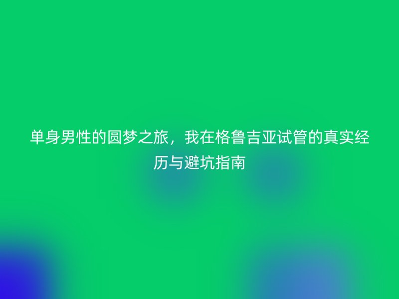 单身男性的圆梦之旅，我在格鲁吉亚试管的真实经历与避坑指南