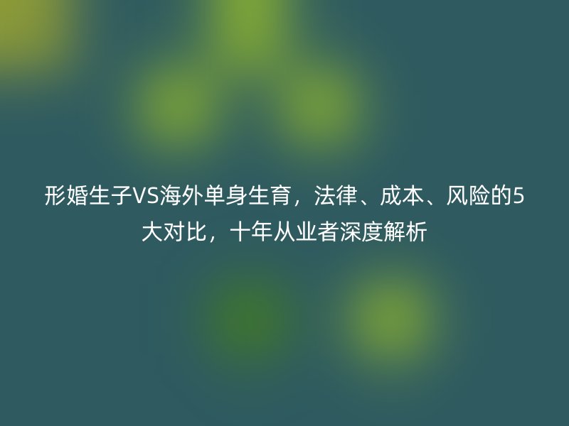 形婚生子VS海外单身生育，法律、成本、风险的5大对比，十年从业者深度解析
