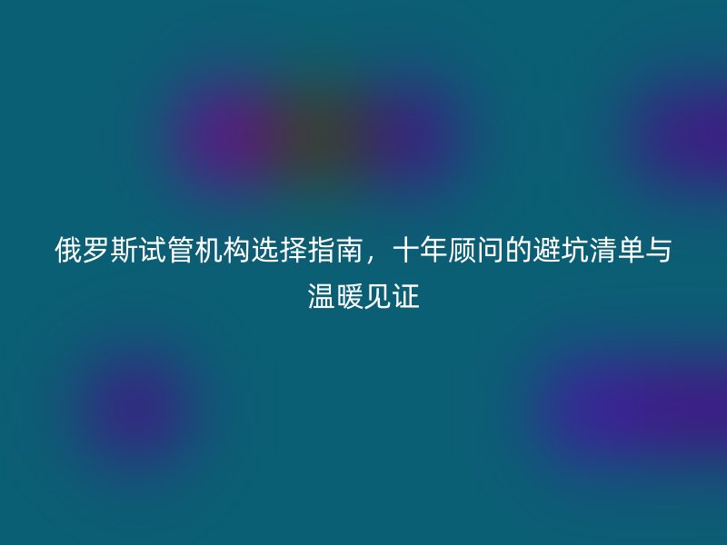俄罗斯试管机构选择指南，十年顾问的避坑清单与温暖见证