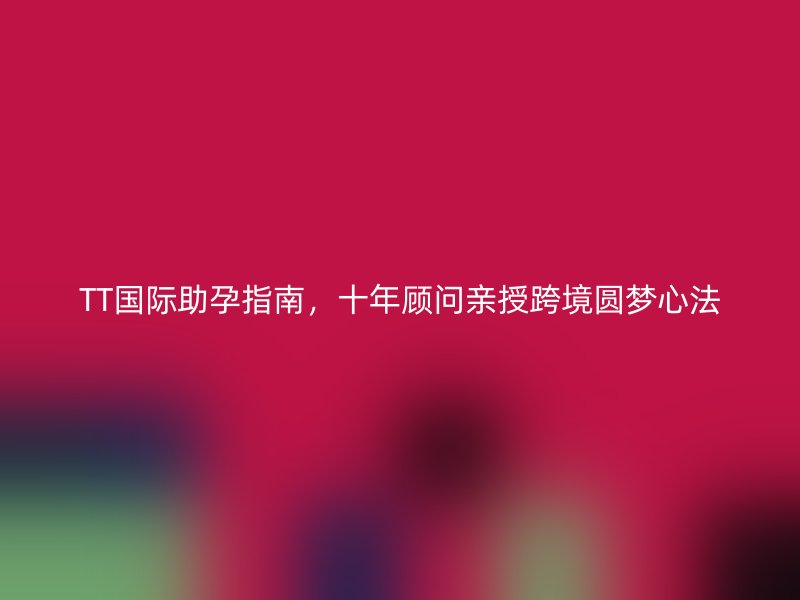 TT国际助孕指南，十年顾问亲授跨境圆梦心法