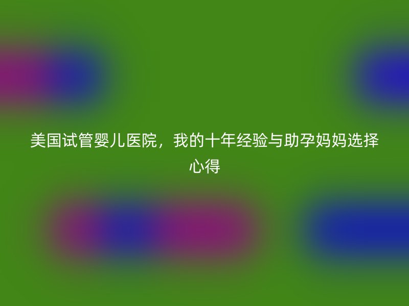 美国试管婴儿医院，我的十年经验与助孕妈妈选择心得