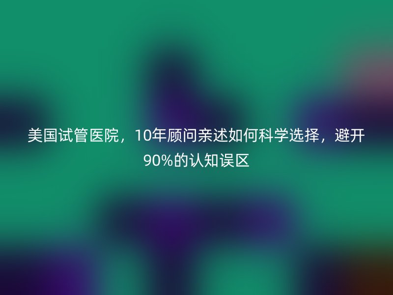 美国试管医院，10年顾问亲述如何科学选择，避开90%的认知误区