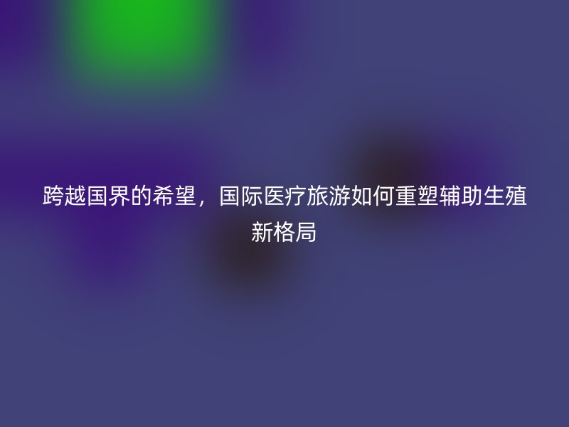 跨越国界的希望，国际医疗旅游如何重塑辅助生殖新格局