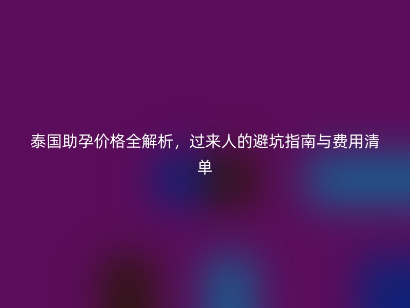 泰国助孕价格全解析，过来人的避坑指南与费用清单