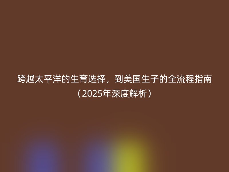 跨越太平洋的生育选择，到美国生子的全流程指南（2025年深度解析）