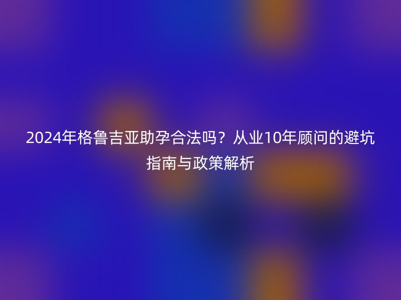 2025年格鲁吉亚助孕合法吗？从业10年顾问的避坑指南与政策解析