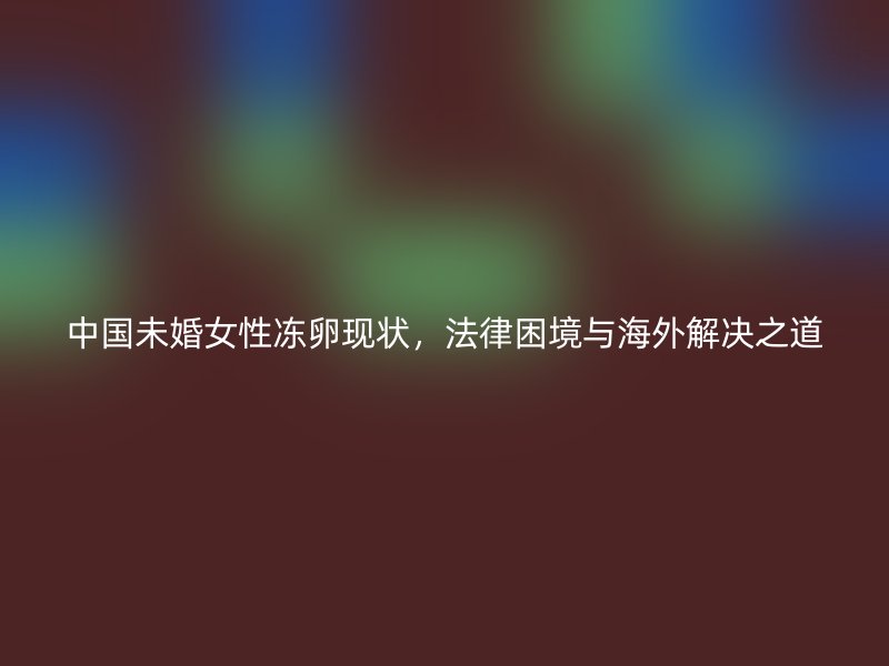 中国未婚女性冻卵现状，法律困境与海外解决之道