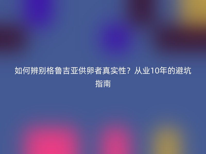 如何辨别格鲁吉亚供卵者真实性？从业10年的避坑指南