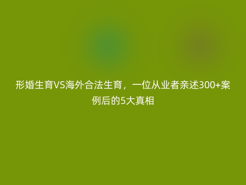 形婚生育VS海外合法生育，一位从业者亲述300+案例后的5大真相