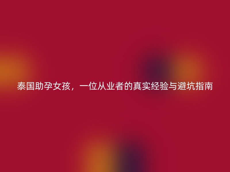 泰国助孕女孩，一位从业者的真实经验与避坑指南