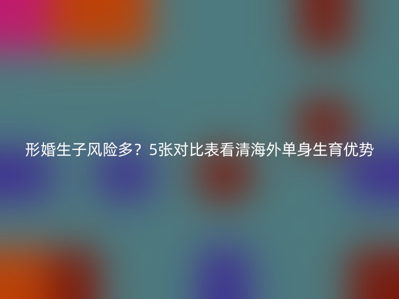 形婚生子风险多？5张对比表看清海外单身生育优势