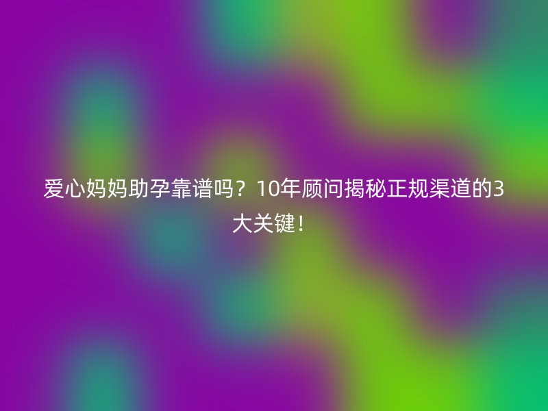 爱心妈妈助孕靠谱吗？10年顾问揭秘正规渠道的3大关键！