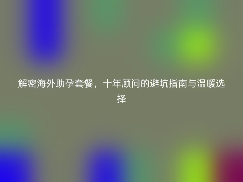 解密海外助孕套餐，十年顾问的避坑指南与温暖选择